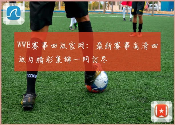 WWE赛事回放官网:最新赛事高清回放与精彩集锦一网打尽